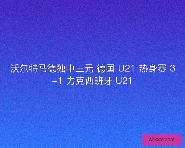 沃尔特马德独中三元 德国 U21 热身赛 3-1 力克西班牙 U21