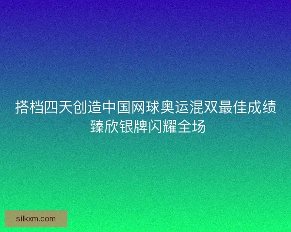 搭档四天创造中国网球奥运混双最佳成绩 臻欣银牌闪耀全场