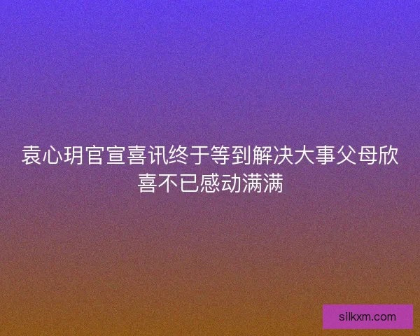 袁心玥官宣喜讯终于等到解决大事父母欣喜不已感动满满