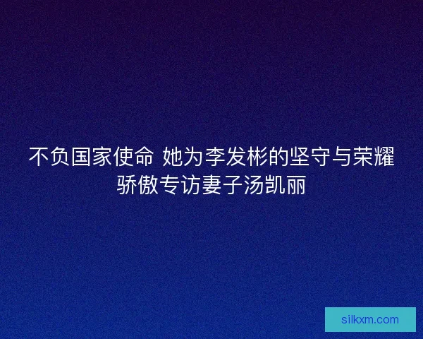不负国家使命 她为李发彬的坚守与荣耀骄傲专访妻子汤凯丽
