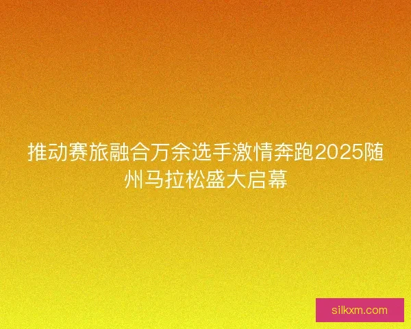 推动赛旅融合万余选手激情奔跑2025随州马拉松盛大启幕