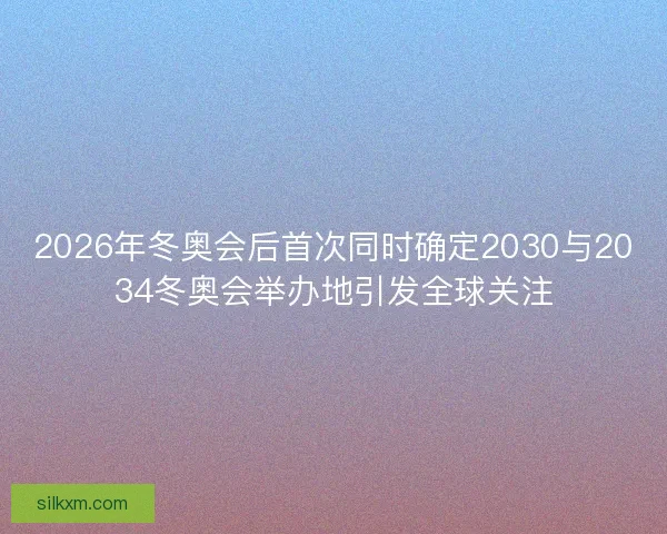 2026年冬奥会后首次同时确定2030与2034冬奥会举办地引发全球关注