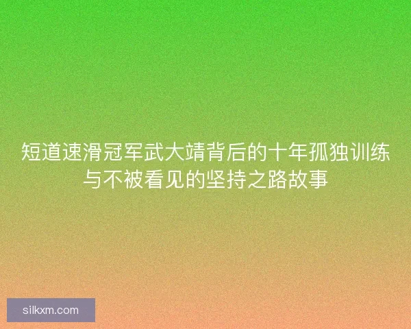 短道速滑冠军武大靖背后的十年孤独训练与不被看见的坚持之路故事