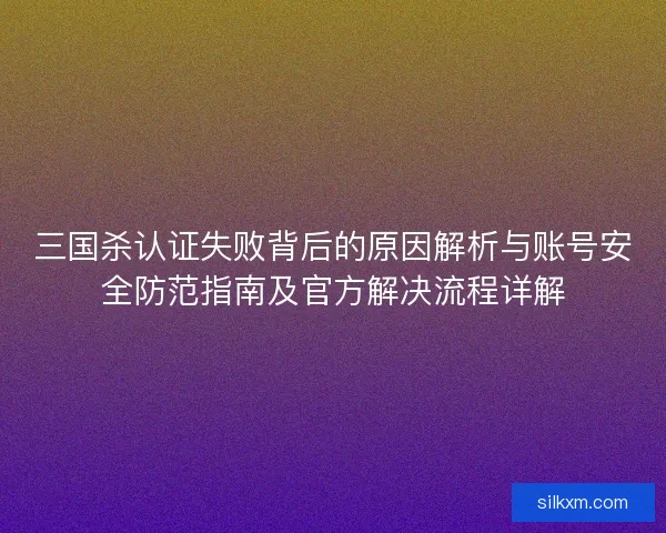 三国杀认证失败背后的原因解析与账号安全防范指南及官方解决流程详解