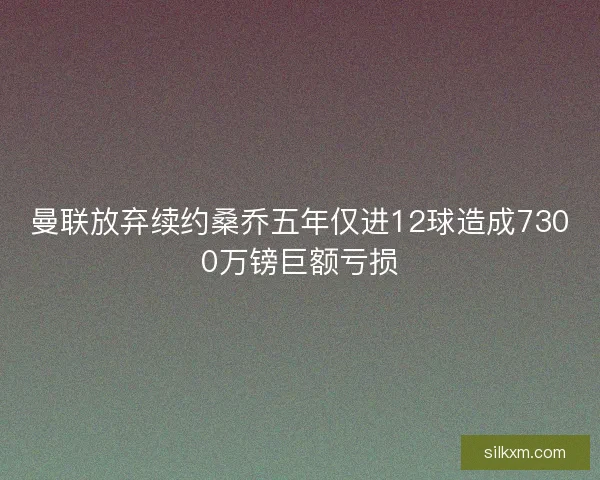 曼联放弃续约桑乔五年仅进12球造成7300万镑巨额亏损