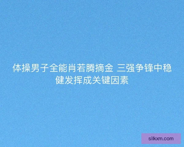 体操男子全能肖若腾摘金 三强争锋中稳健发挥成关键因素 体操男子全能肖若腾摘金 三强争锋中稳健发挥成关键因素