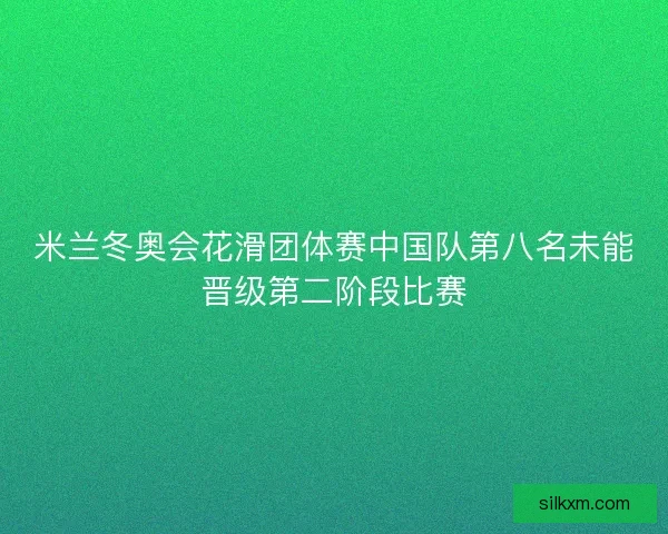 米兰冬奥会花滑团体赛中国队第八名未能晋级第二阶段比赛 米兰冬奥会花滑团体赛中国队第八名未能晋级第二阶段比赛