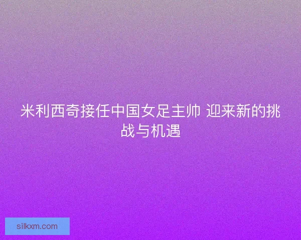 米利西奇接任中国女足主帅 迎来新的挑战与机遇