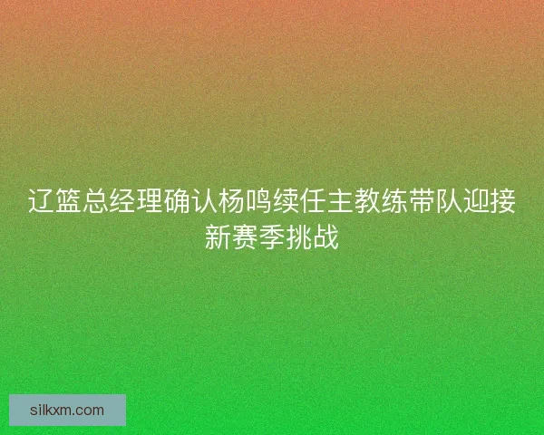 辽篮总经理确认杨鸣续任主教练带队迎接新赛季挑战 辽篮总经理确认杨鸣续任主教练带队迎接新赛季挑战