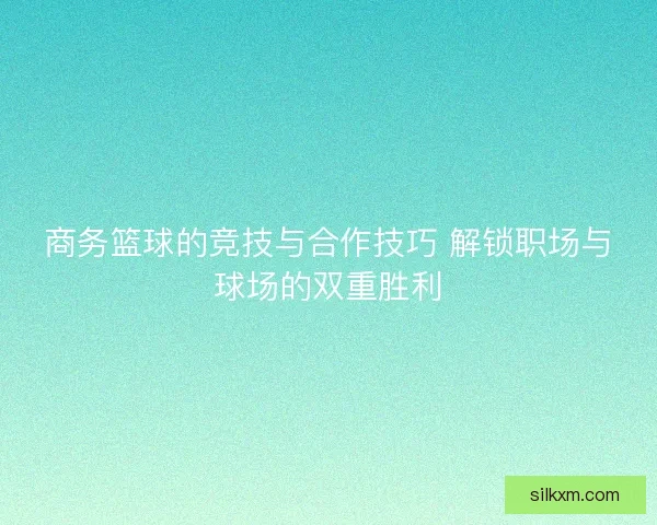 商务篮球的竞技与合作技巧 解锁职场与球场的双重胜利 商务篮球的竞技与合作技巧 解锁职场与球场的双重胜利