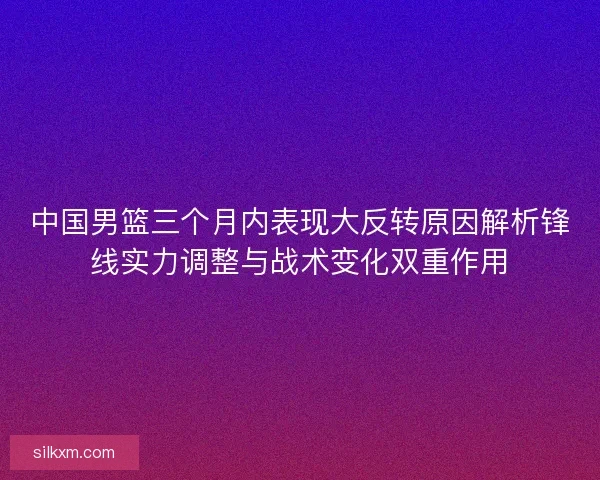 中国男篮三个月内表现大反转原因解析锋线实力调整与战术变化双重作用