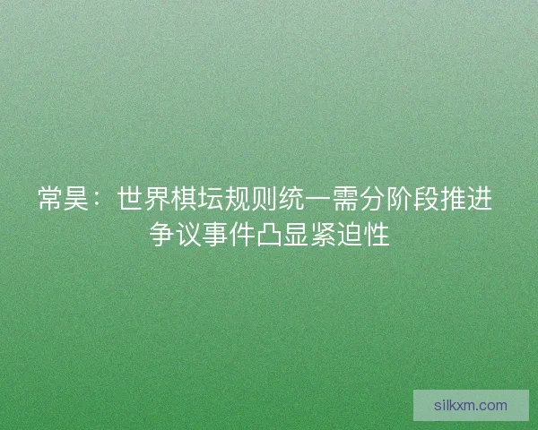 常昊：世界棋坛规则统一需分阶段推进 争议事件凸显紧迫性